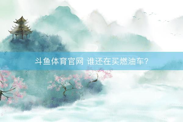 斗鱼体育官网 谁还在买燃油车？