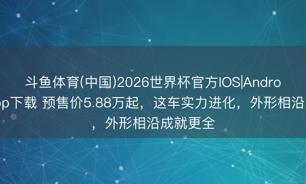 斗鱼体育(中国)2026世界杯官方IOS|Android手机app下载 预售价5.88万起，这车实力进化，外形相沿成就更全