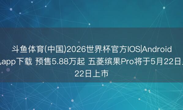 斗鱼体育(中国)2026世界杯官方IOS|Android手机app下载 预售5.88万起 五菱缤果Pro将于5月22日上市