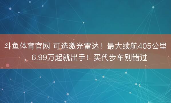 斗鱼体育官网 可选激光雷达！最大续航405公里，6.99万起就出手！买代步车别错过