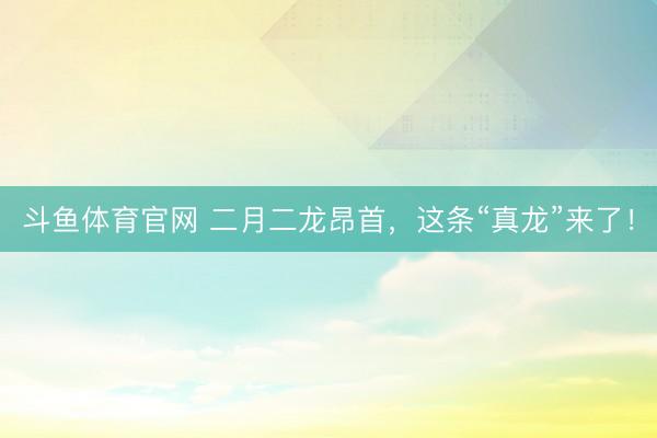 斗鱼体育官网 二月二龙昂首，这条“真龙”来了！