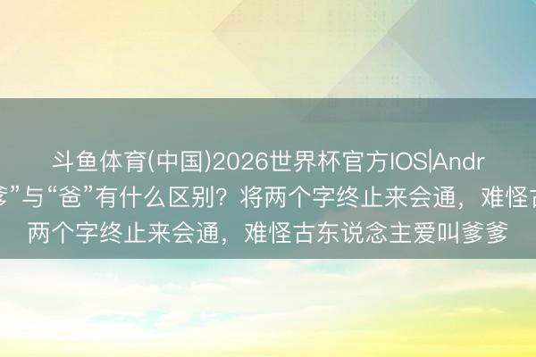 斗鱼体育(中国)2026世界杯官方IOS|Android手机app下载 “爹”与“爸”有什么区别？将两个字终止来会通，难怪古东说念主爱叫爹爹