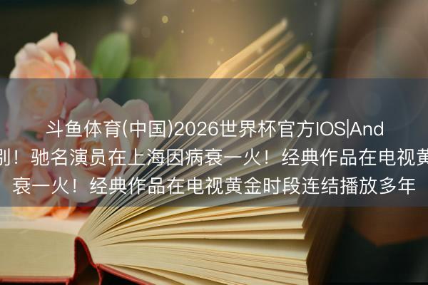 斗鱼体育(中国)2026世界杯官方IOS|Android手机app下载 痛别！驰名演员在上海因病衰一火！经典作品在电视黄金时段连结播放多年