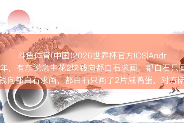 斗鱼体育(中国)2026世界杯官方IOS|Android手机app下载 1953年，有东说念主花2块钱向都白石求画，都白石只画了2片咸鸭蛋，对方陪