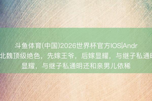 斗鱼体育(中国)2026世界杯官方IOS|Android手机app下载 北魏顶级绝色，先嫁王爷，后嫁显耀，与继子私通明还和亲男儿依稀