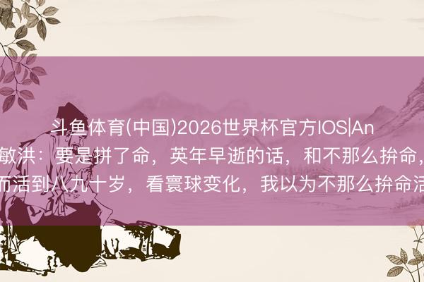 斗鱼体育(中国)2026世界杯官方IOS|Android手机app下载 俞敏洪：要是拼了命，英年早逝的话，和不那么拚命，而活到八九十岁，看寰球变化，我以为不那么拚命活八九十岁，是一件愈加合算的事