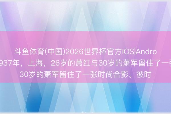 斗鱼体育(中国)2026世界杯官方IOS|Android手机app下载 1937年，上海，26岁的萧红与30岁的萧军留住了一张时尚合影。彼时