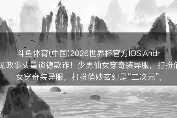 斗鱼体育(中国)2026世界杯官方IOS|Android手机app下载 又见政事丈量谈德欺诈！少男仙女穿奇装异服，打扮俏妙玄幻是“二次元”，