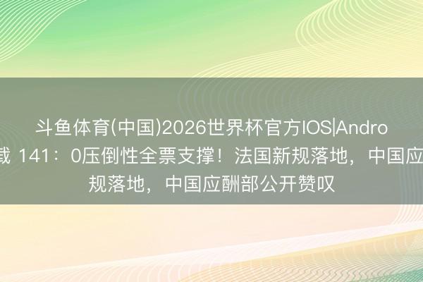 斗鱼体育(中国)2026世界杯官方IOS|Android手机app下载 141：0压倒性全票支撑！法国新规落地，中国应酬部公开赞叹
