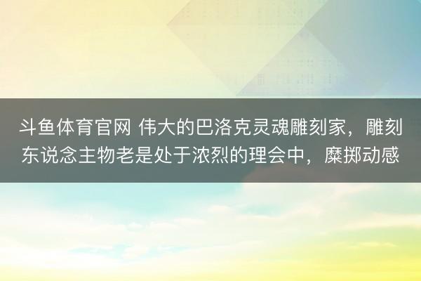 斗鱼体育官网 伟大的巴洛克灵魂雕刻家，雕刻东说念主物老是处于浓烈的理会中，糜掷动感