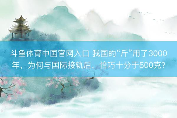 斗鱼体育中国官网入口 我国的“斤”用了3000年，为何与国际接轨后，恰巧十分于500克？