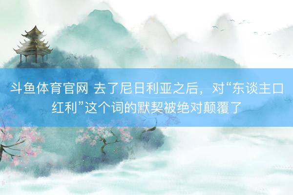斗鱼体育官网 去了尼日利亚之后，对“东谈主口红利”这个词的默契被绝对颠覆了