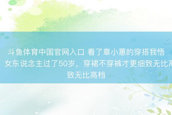 斗鱼体育中国官网入口 看了章小蕙的穿搭我悟了：女东说念主过了50岁，穿裙不穿裤才更细致无比高档