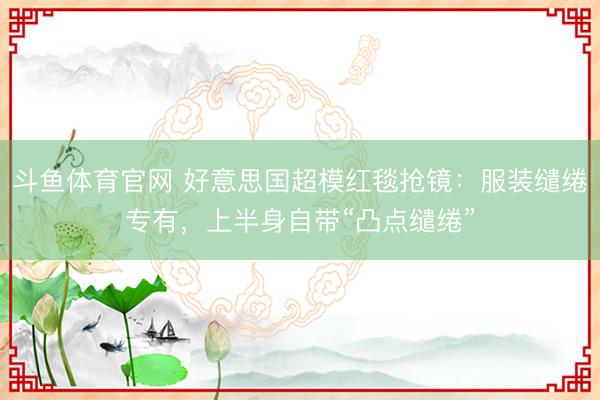 斗鱼体育官网 好意思国超模红毯抢镜：服装缱绻专有，上半身自带“凸点缱绻”