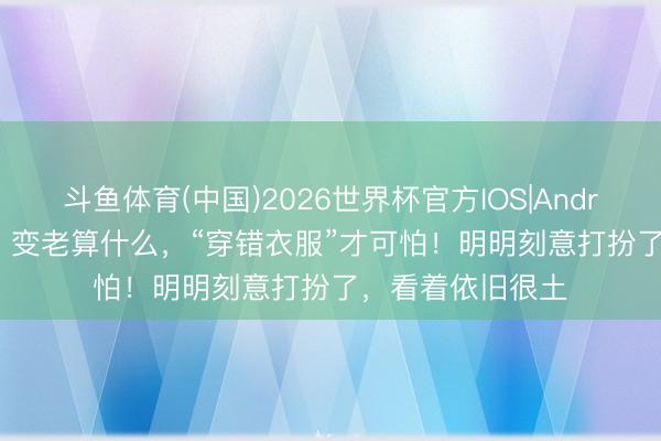 斗鱼体育(中国)2026世界杯官方IOS|Android手机app下载 变老算什么，“穿错衣服”才可怕！明明刻意打扮了，看着依旧很土