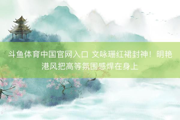 斗鱼体育中国官网入口 文咏珊红裙封神！明艳港风把高等氛围感焊在身上