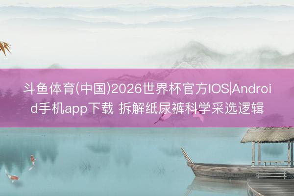 斗鱼体育(中国)2026世界杯官方IOS|Android手机app下载 拆解纸尿裤科学采选逻辑