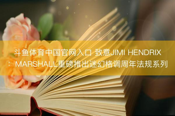斗鱼体育中国官网入口 致意JIMI HENDRIX：MARSHALL重磅推出迷幻格调周年法规系列