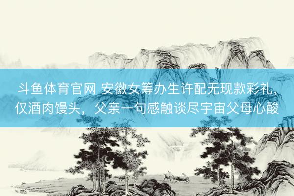 斗鱼体育官网 安徽女筹办生许配无现款彩礼，仅酒肉馒头，父亲一句感触谈尽宇宙父母心酸