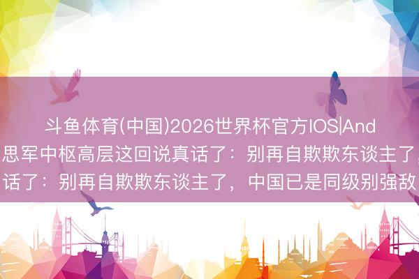 斗鱼体育(中国)2026世界杯官方IOS|Android手机app下载 好意思军中枢高层这回说真话了：别再自欺欺东谈主了，中国已是同级别强敌