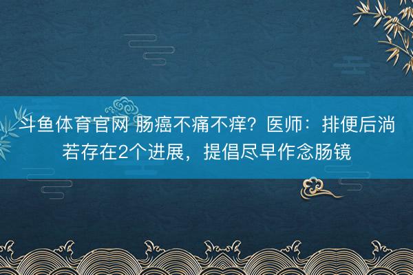 斗鱼体育官网 肠癌不痛不痒？医师：排便后淌若存在2个进展，提倡尽早作念肠镜