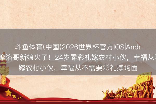 斗鱼体育(中国)2026世界杯官方IOS|Android手机app下载 摩洛哥新娘火了！24岁零彩礼嫁农村小伙，幸福从不需要彩礼撑场面