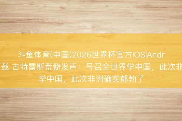 斗鱼体育(中国)2026世界杯官方IOS|Android手机app下载 古特雷斯荒僻发声：号召全世界学中国，此次非洲确实郁勃了