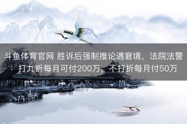 斗鱼体育官网 胜诉后强制推论遇窘境，法院法警：打九折每月可付200万，不打折每月付50万
