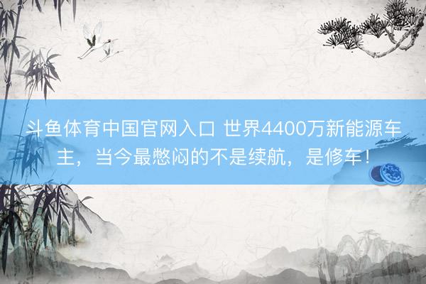 斗鱼体育中国官网入口 世界4400万新能源车主，当今最憋闷的不是续航，是修车！