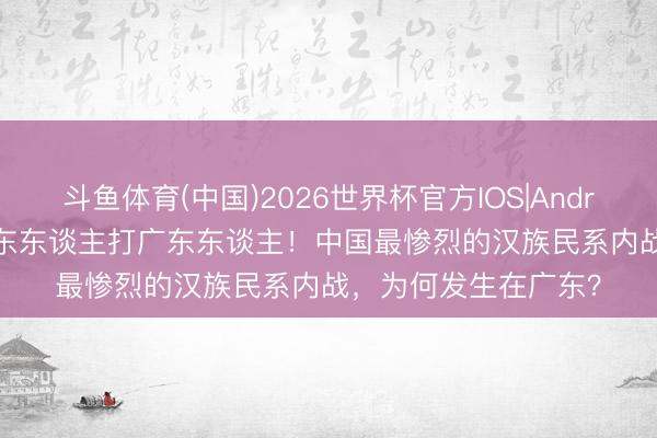 斗鱼体育(中国)2026世界杯官方IOS|Android手机app下载 广东东谈主打广东东谈主！中国最惨烈的汉族民系内战，为何发生在广东？