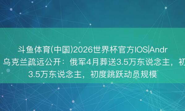 斗鱼体育(中国)2026世界杯官方IOS|Android手机app下载 乌克兰疏远公开：俄军4月葬送3.5万东说念主，初度跳跃动员规模