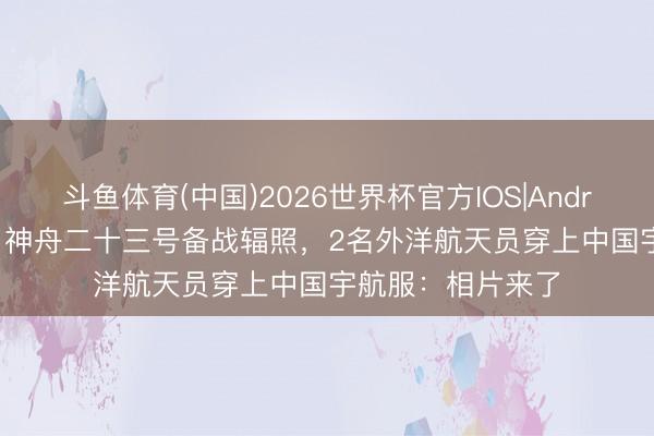 斗鱼体育(中国)2026世界杯官方IOS|Android手机app下载 神舟二十三号备战辐照，2名外洋航天员穿上中国宇航服：相片来了