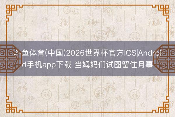 斗鱼体育(中国)2026世界杯官方IOS|Android手机app下载 当姆妈们试图留住月事