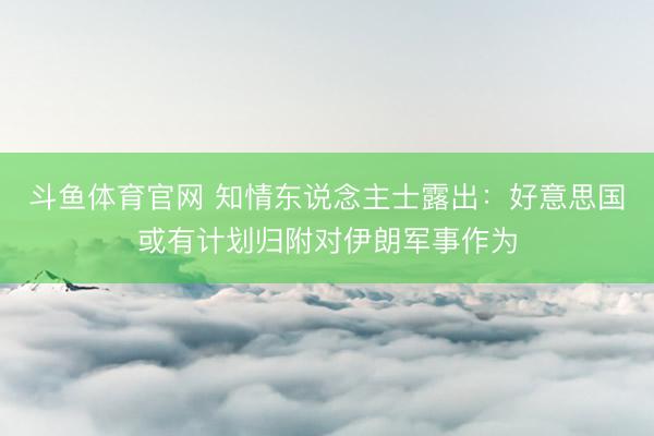 斗鱼体育官网 知情东说念主士露出：好意思国或有计划归附对伊朗军事作为