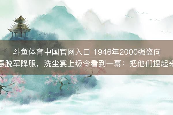 斗鱼体育中国官网入口 1946年2000强盗向摆脱军降服，洗尘宴上级令看到一幕：把他们捏起来