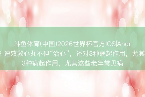 斗鱼体育(中国)2026世界杯官方IOS|Android手机app下载 速效救心丸不但“治心”，还对3种病起作用，尤其这些老年常见病