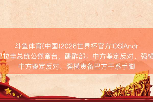 斗鱼体育(中国)2026世界杯官方IOS|Android手机app下载 巴拉圭总统公然窜台，酬酢部：中方鉴定反对、强横责备巴方干系手脚