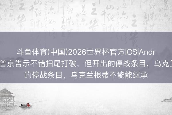 斗鱼体育(中国)2026世界杯官方IOS|Android手机app下载 普京告示不错扫尾打破，但开出的停战条目，乌克兰根蒂不能能继承