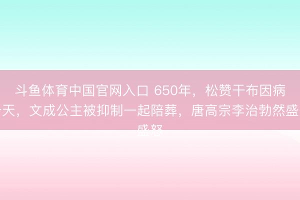 斗鱼体育中国官网入口 650年，松赞干布因病升天，文成公主被抑制一起陪葬，唐高宗李治勃然盛怒