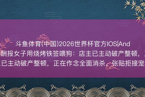 斗鱼体育(中国)2026世界杯官方IOS|Android手机app下载 市监局酬报女子用烧烤铁签喂狗：店主已主动破产整顿，正在作念全面消杀，张贴拒接宠物入内晓示