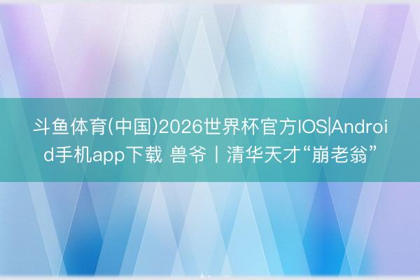 斗鱼体育(中国)2026世界杯官方IOS|Android手机app下载 兽爷丨清华天才“崩老翁”