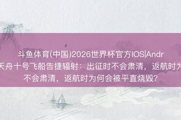 斗鱼体育(中国)2026世界杯官方IOS|Android手机app下载 天舟十号飞船告捷辐射：出征时不会肃清，返航时为何会被平直烧毁？