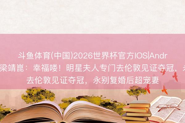 斗鱼体育(中国)2026世界杯官方IOS|Android手机app下载 梁靖崑：幸福喽！明星夫人专门去伦敦见证夺冠，永别复婚后超宠妻