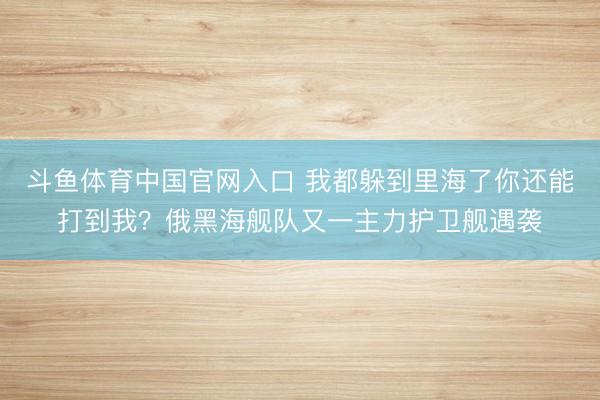 斗鱼体育中国官网入口 我都躲到里海了你还能打到我？俄黑海舰队又一主力护卫舰遇袭
