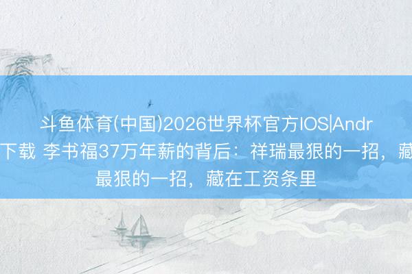 斗鱼体育(中国)2026世界杯官方IOS|Android手机app下载 李书福37万年薪的背后：祥瑞最狠的一招，藏在工资条里