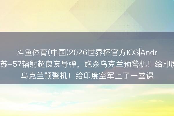 斗鱼体育(中国)2026世界杯官方IOS|Android手机app下载 苏-57辐射超良友导弹，绝杀乌克兰预警机！给印度空军上了一堂课