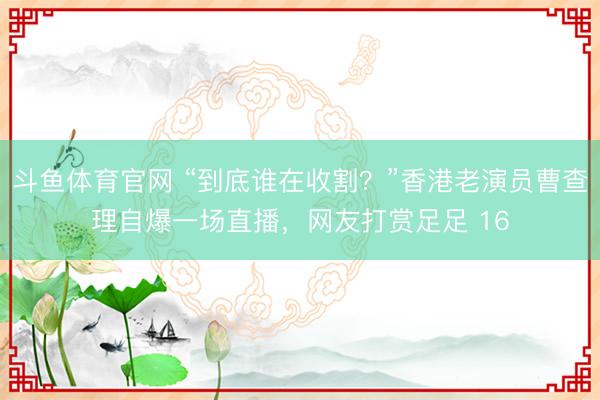 斗鱼体育官网 “到底谁在收割？”香港老演员曹查理自爆一场直播，网友打赏足足 16