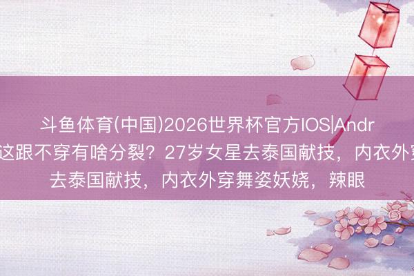 斗鱼体育(中国)2026世界杯官方IOS|Android手机app下载 这跟不穿有啥分裂？27岁女星去泰国献技，内衣外穿舞姿妖娆，辣眼