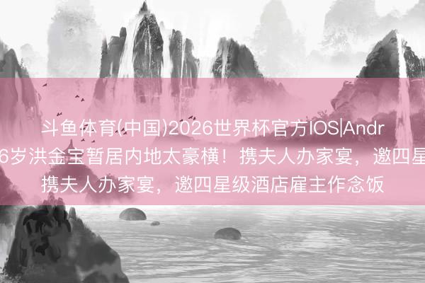 斗鱼体育(中国)2026世界杯官方IOS|Android手机app下载 76岁洪金宝暂居内地太豪横！携夫人办家宴，邀四星级酒店雇主作念饭
