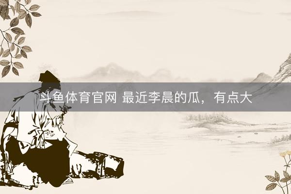 斗鱼体育官网 最近李晨的瓜，有点大